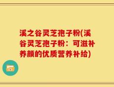 溪之谷灵芝孢子粉(溪谷灵芝孢子粉：可滋补养颜的优质营养补给)