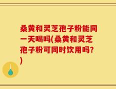 桑黄和灵芝孢子粉能同一天喝吗(桑黄和灵芝孢子粉可同时饮用吗？)