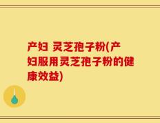 产妇 灵芝孢子粉(产妇服用灵芝孢子粉的健康效益)