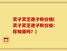 灵子灵芝孢子粉价格(灵子灵芝孢子粉价格：你知道吗？)