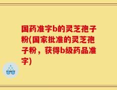 国药准字b的灵芝孢子粉(国家批准的灵芝孢子粉，获得b级药品准字)