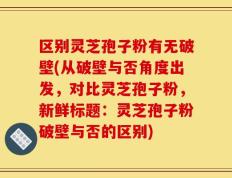 区别灵芝孢子粉有无破壁(从破壁与否角度出发，对比灵芝孢子粉，新鲜标题：灵芝孢子粉破壁与否的区别)