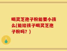 喝灵芝孢子粉能要小孩么(能给孩子喝灵芝孢子粉吗？)