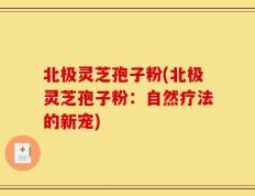北极灵芝孢子粉(北极灵芝孢子粉：自然疗法的新宠)