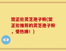 樊正伦灵芝孢子粉(樊正伦推荐的灵芝孢子粉，受热捧！)