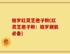 拍岁红灵芝孢子粉(红灵芝孢子粉：拍岁靓肌必备)