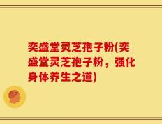 奕盛堂灵芝孢子粉(奕盛堂灵芝孢子粉，强化身体养生之道)