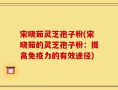 宋晓茹灵芝孢子粉(宋晓茹的灵芝孢子粉：提高免疫力的有效途径)