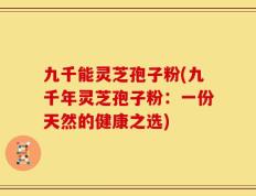 九千能灵芝孢子粉(九千年灵芝孢子粉：一份天然的健康之选)