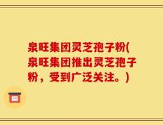 泉旺集团灵芝孢子粉(泉旺集团推出灵芝孢子粉，受到广泛关注。)