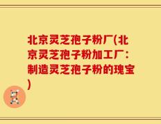 北京灵芝孢子粉厂(北京灵芝孢子粉加工厂：制造灵芝孢子粉的瑰宝)