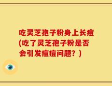 吃灵芝孢子粉身上长痘(吃了灵芝孢子粉是否会引发痘痘问题？)