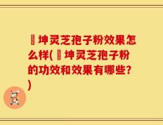 喆坤灵芝孢子粉效果怎么样(喆坤灵芝孢子粉的功效和效果有哪些？)