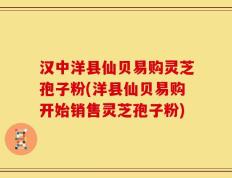 汉中洋县仙贝易购灵芝孢子粉(洋县仙贝易购开始销售灵芝孢子粉)