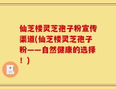 仙芝楼灵芝孢子粉宣传渠道(仙芝楼灵芝孢子粉——自然健康的选择！)