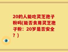 20的人能吃灵芝孢子粉吗(能否食用灵芝孢子粉：20岁是否安全？)