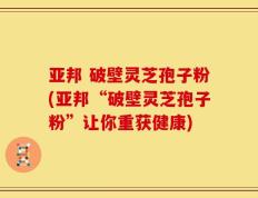 亚邦 破壁灵芝孢子粉(亚邦“破壁灵芝孢子粉”让你重获健康)