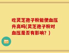 吃灵芝孢子粉能使血压升高吗(灵芝孢子粉对血压是否有影响？)