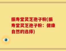 振寿堂灵芝孢子粉(振寿堂灵芝孢子粉：健康自然的选择)