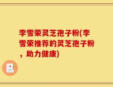 李雪荣灵芝孢子粉(李雪荣推荐的灵芝孢子粉，助力健康)