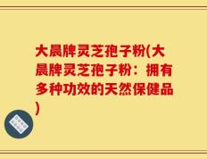 大晨牌灵芝孢子粉(大晨牌灵芝孢子粉：拥有多种功效的天然保健品)