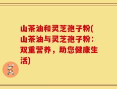 山茶油和灵芝孢子粉(山茶油与灵芝孢子粉：双重营养，助您健康生活)