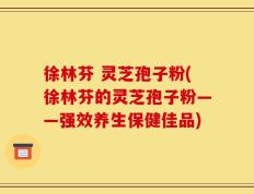 徐林芬 灵芝孢子粉(徐林芬的灵芝孢子粉——强效养生保健佳品)