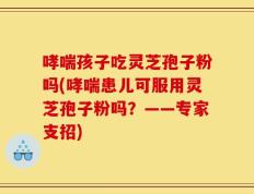 哮喘孩子吃灵芝孢子粉吗(哮喘患儿可服用灵芝孢子粉吗？——专家支招)