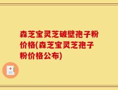 森芝宝灵芝破壁孢子粉价格(森芝宝灵芝孢子粉价格公布)