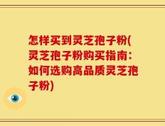 怎样买到灵芝孢子粉(灵芝孢子粉购买指南：如何选购高品质灵芝孢子粉)