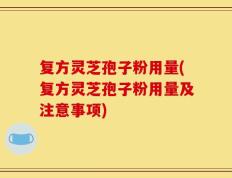 复方灵芝孢子粉用量(复方灵芝孢子粉用量及注意事项)