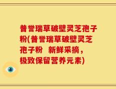 普誉瑞草破壁灵芝孢子粉(普誉瑞草破壁灵芝孢子粉  新鲜采摘，极致保留营养元素)