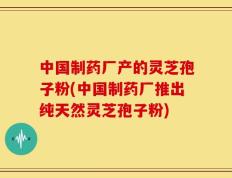 中国制药厂产的灵芝孢子粉(中国制药厂推出纯天然灵芝孢子粉)