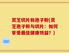 灵芝切片和孢子粉(灵芝孢子粉与切片：如何享受最佳健康效益？)