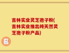 吉林实业灵芝孢子粉(吉林实业推出纯天然灵芝孢子粉产品)