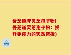 吾芝道牌灵芝孢子粉(吾芝道灵芝孢子粉：提升免疫力的天然选择)