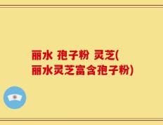 丽水 孢子粉 灵芝(丽水灵芝富含孢子粉)