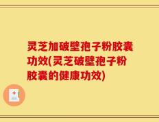 灵芝加破壁孢子粉胶囊功效(灵芝破壁孢子粉胶囊的健康功效)