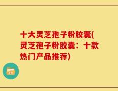 十大灵芝孢子粉胶囊(灵芝孢子粉胶囊：十款热门产品推荐)