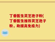 丁香医生灵芝孢子粉(丁香医生推荐灵芝孢子粉，助提高免疫力)