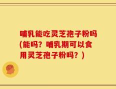 哺乳能吃灵芝孢子粉吗(能吗？哺乳期可以食用灵芝孢子粉吗？)