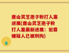 唐山灵芝孢子粉打人案进展(唐山灵芝孢子粉打人案最新进展：犯罪嫌疑人已被刑拘)
