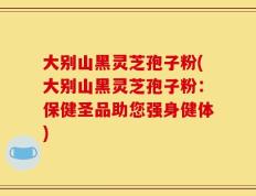大别山黑灵芝孢子粉(大别山黑灵芝孢子粉：保健圣品助您强身健体)