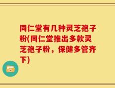 同仁堂有几种灵芝孢子粉(同仁堂推出多款灵芝孢子粉，保健多管齐下)