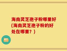 海南灵芝孢子粉哪里好(海南灵芝孢子粉的好处在哪里？)