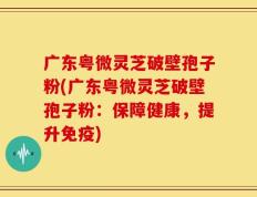 广东粤微灵芝破壁孢子粉(广东粤微灵芝破壁孢子粉：保障健康，提升免疫)