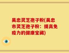吴忠灵芝孢子粉(吴忠市灵芝孢子粉：提高免疫力的健康宝藏)