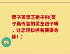 曹子英灵芝孢子粉(曹子英代言的灵芝孢子粉，让您轻松拥有健康身体！)