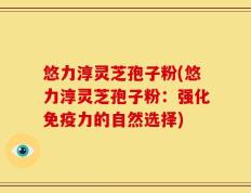 悠力淳灵芝孢子粉(悠力淳灵芝孢子粉：强化免疫力的自然选择)