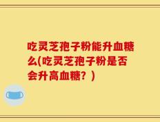 吃灵芝孢子粉能升血糖么(吃灵芝孢子粉是否会升高血糖？)